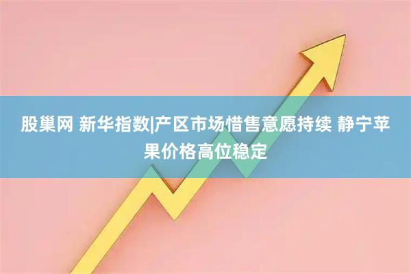 股巢网 新华指数|产区市场惜售意愿持续 静宁苹果价格高位稳定