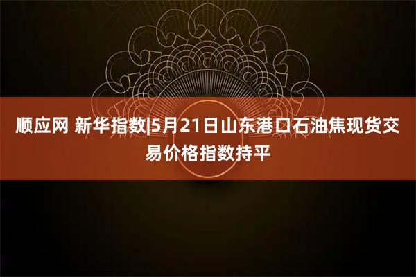 顺应网 新华指数|5月21日山东港口石油焦现货交易价格指数持平