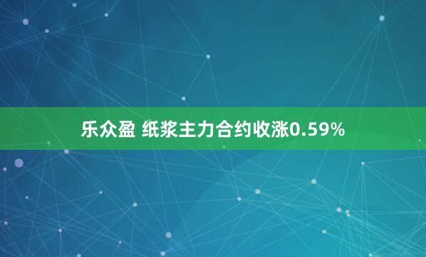 乐众盈 纸浆主力合约收涨0.59%