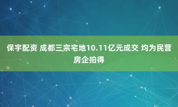 保宇配资 成都三宗宅地10.11亿元成交 均为民营房企拍得