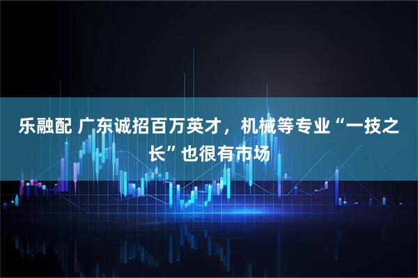 乐融配 广东诚招百万英才，机械等专业“一技之长”也很有市场