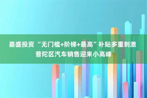嘉盛投资 “无门槛+阶梯+最高”补贴多重刺激 普陀区汽车销售迎来小高峰