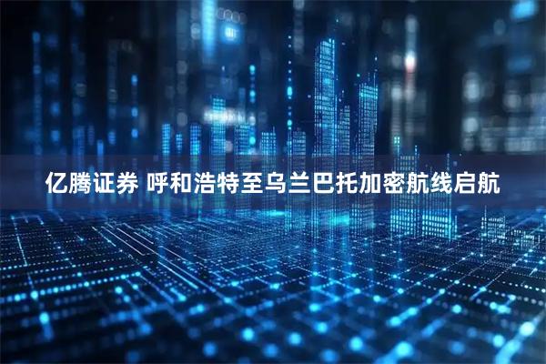 亿腾证券 呼和浩特至乌兰巴托加密航线启航