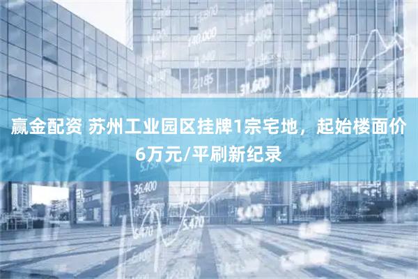 赢金配资 苏州工业园区挂牌1宗宅地,起始楼面价6万元/平刷新纪录