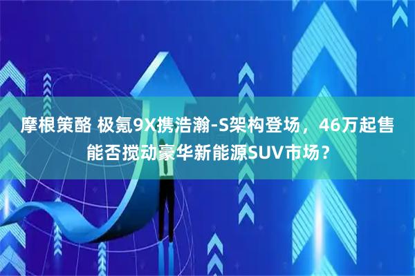 摩根策酪 极氪9X携浩瀚-S架构登场，46万起售能否搅动豪华新能源SUV市场？