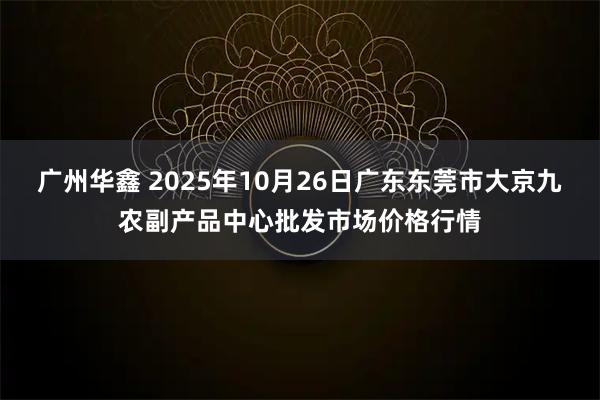 广州华鑫 2025年10月26日广东东莞市大京九农副产品中心批发市场价格行情