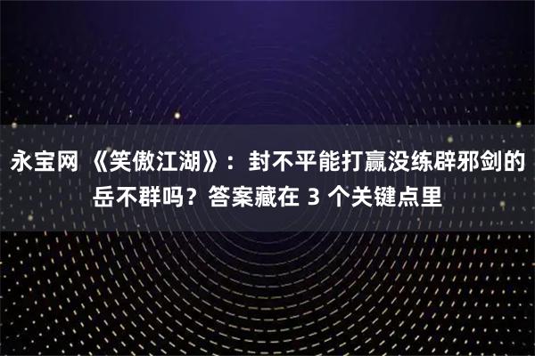 永宝网 《笑傲江湖》:封不平能打赢没练辟邪剑的岳不群吗?答案藏在 3 个关键点里