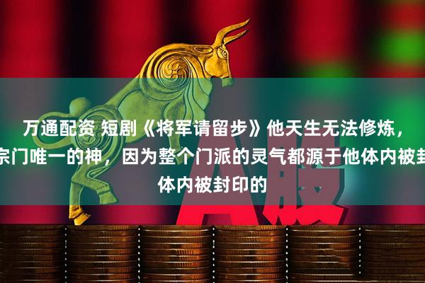 万通配资 短剧《将军请留步》他天生无法修炼,却是宗门唯一的神,因为整个门派的灵气都源于他体内被封印的