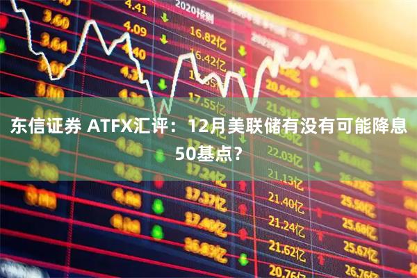 东信证券 ATFX汇评:12月美联储有没有可能降息50基点?
