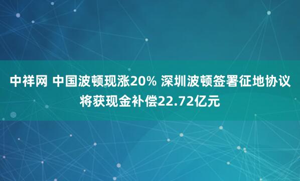 中祥网 中国波顿现涨20% 深圳波顿签署征地协议将获现金补偿22.72亿元
