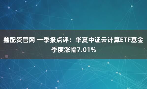 鑫配资官网 一季报点评：华夏中证云计算ETF基金季度涨幅7.01%