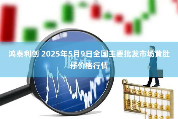 鸿泰利创 2025年5月9日全国主要批发市场黄肚仔价格行情