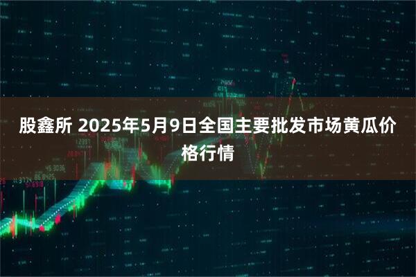 股鑫所 2025年5月9日全国主要批发市场黄瓜价格行情