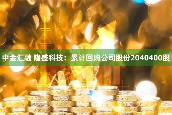 中金汇融 隆盛科技：累计回购公司股份2040400股