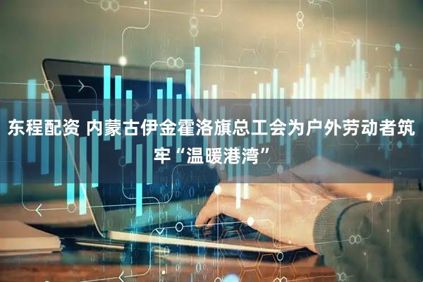 东程配资 内蒙古伊金霍洛旗总工会为户外劳动者筑牢“温暖港湾”