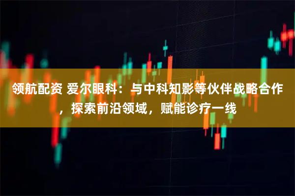 领航配资 爱尔眼科：与中科知影等伙伴战略合作，探索前沿领域，赋能诊疗一线
