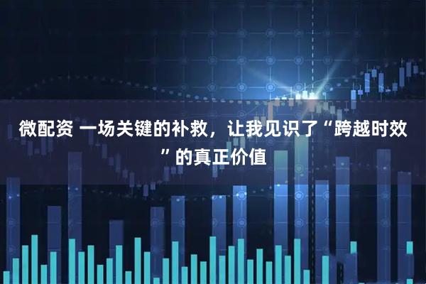 微配资 一场关键的补救，让我见识了“跨越时效”的真正价值