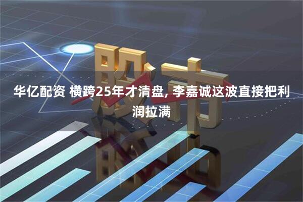 华亿配资 横跨25年才清盘, 李嘉诚这波直接把利润拉满