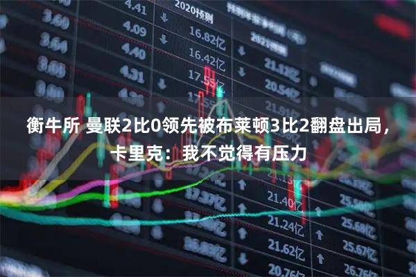 衡牛所 曼联2比0领先被布莱顿3比2翻盘出局，卡里克：我不觉得有压力